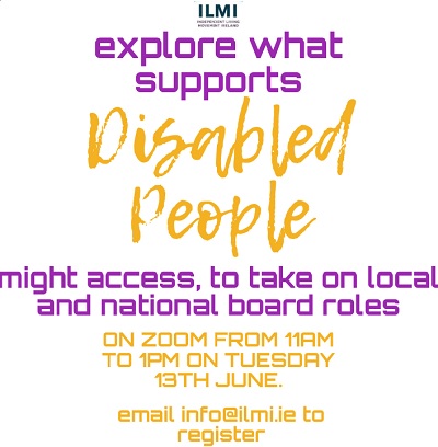 IMAGE graphic poster with text that reads “explore what supports disabled people might access to take on local and national board roles and to build inclusion into structures. This discussion will take place on Zoom from 11am to 1pm on Tuesday 13th June. To register email info@ilmi.ie” Purple and orange writing and the ILMI Logo.